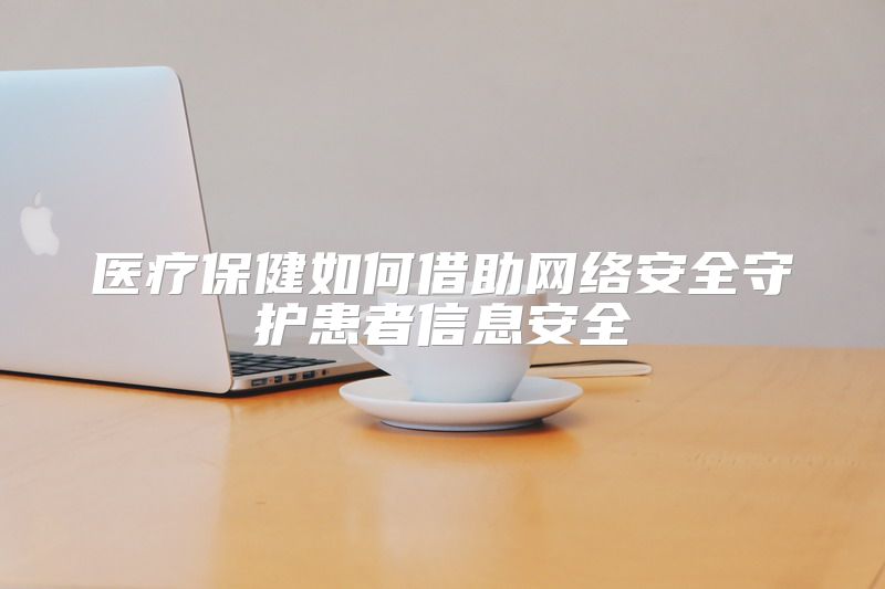 医疗保健如何借助网络安全守护患者信息安全