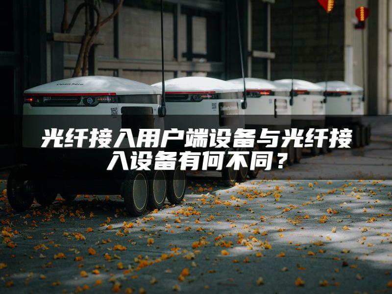 光纤接入用户端设备与光纤接入设备有何不同？