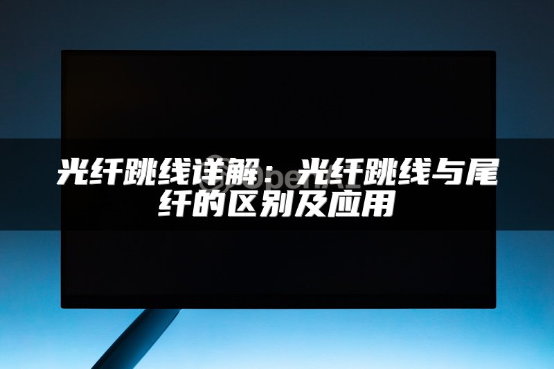 光纤跳线详解：光纤跳线与尾纤的区别及应用