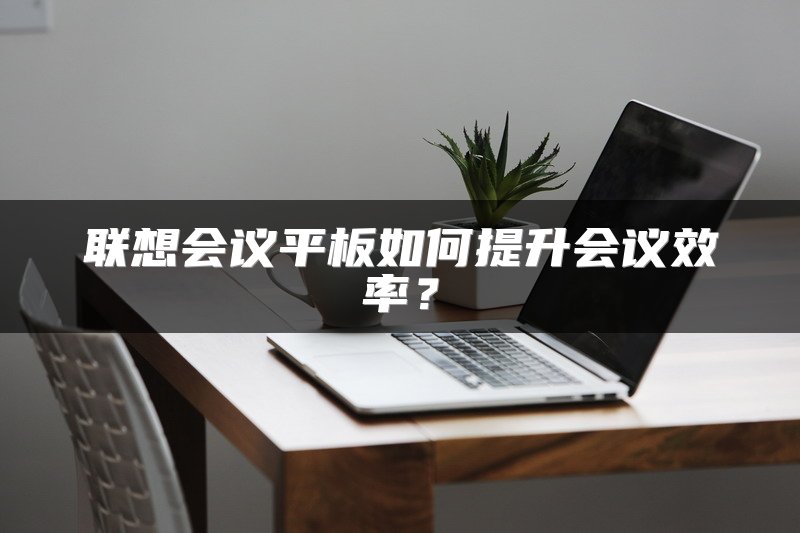 联想会议平板如何提升会议效率？