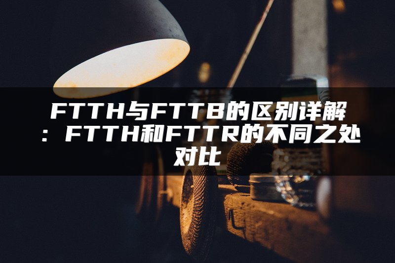 FTTH与FTTB的区别详解：FTTH和FTTR的不同之处对比
