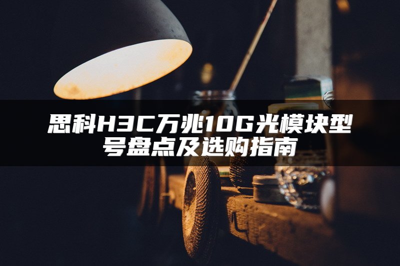 思科H3C万兆10G光模块型号盘点及选购指南