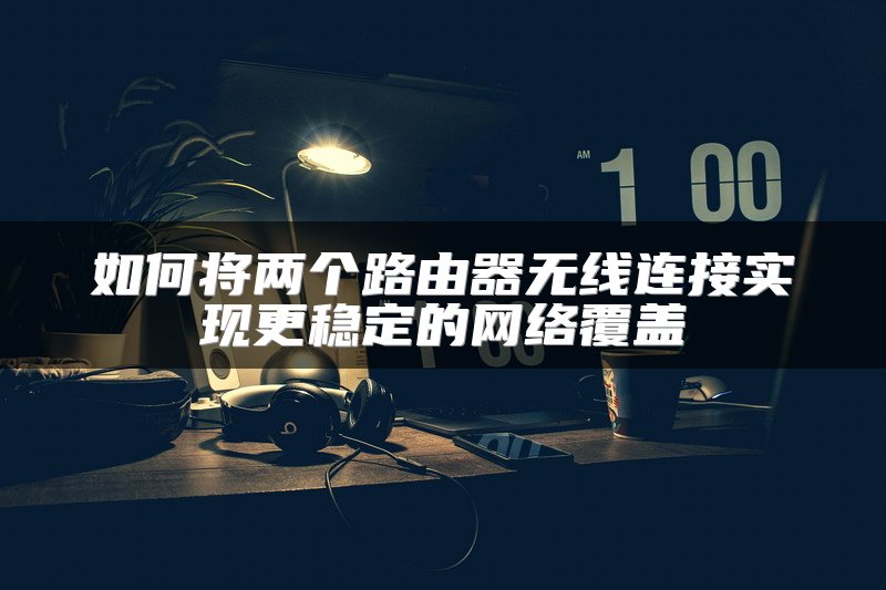 如何将两个路由器无线连接实现更稳定的网络覆盖