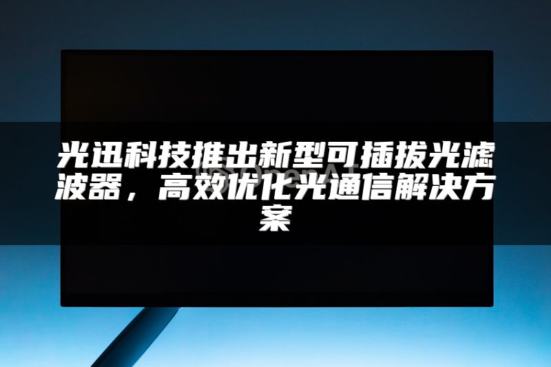 光迅科技推出新型可插拔光滤波器，高效优化光通信解决方案