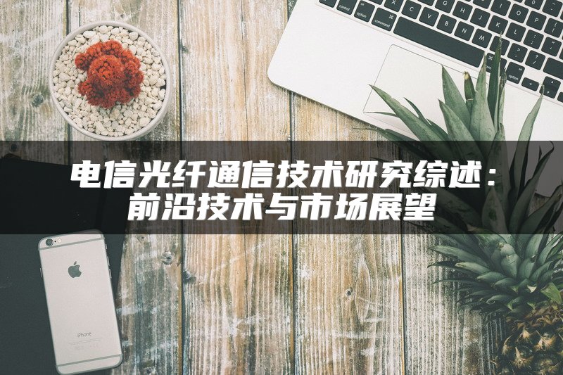 电信光纤通信技术研究综述：前沿技术与市场展望