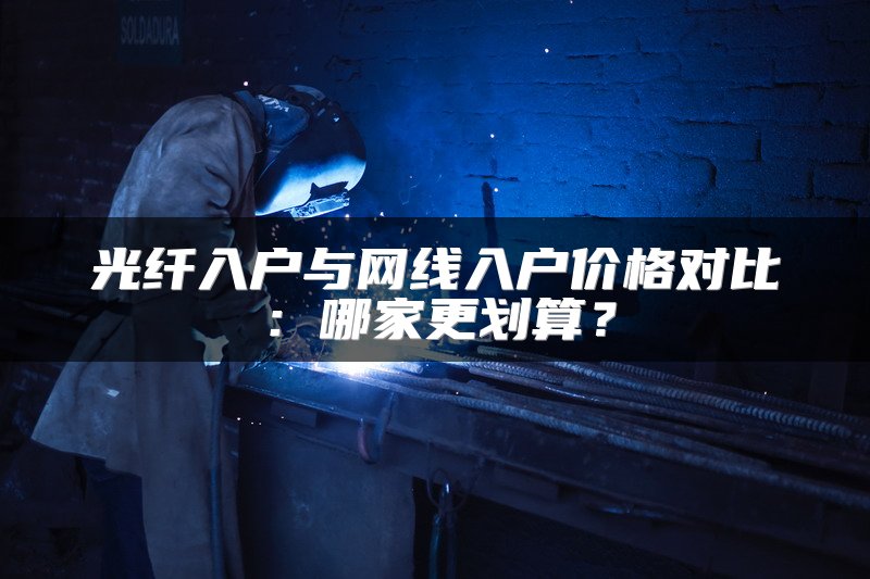 光纤入户与网线入户价格对比：哪家更划算？