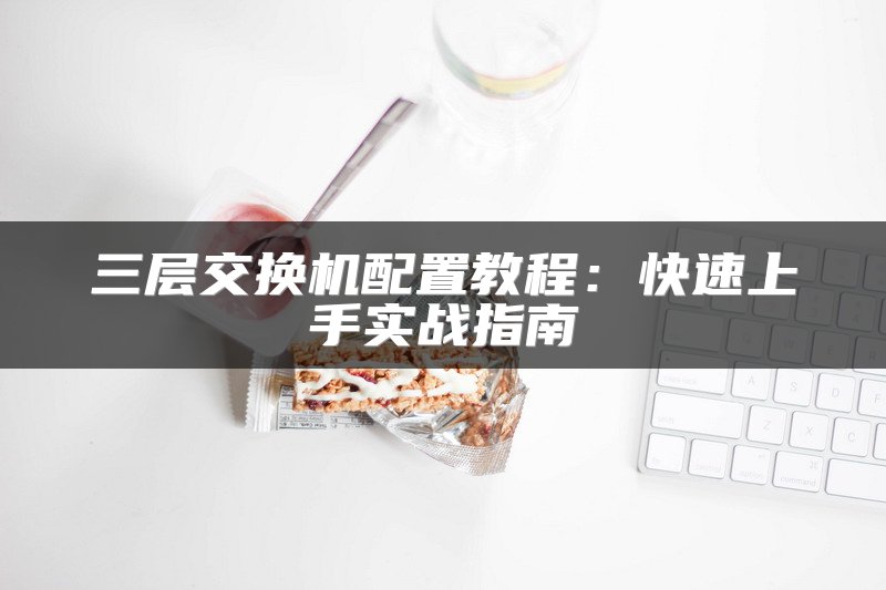 三层交换机配置教程：快速上手实战指南