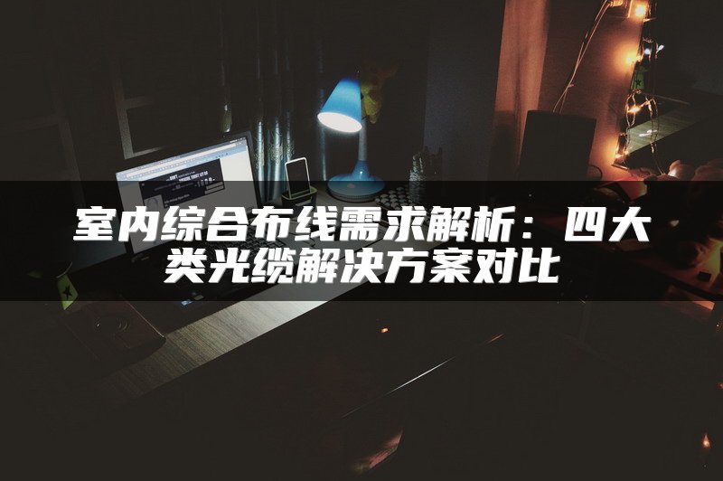 室内综合布线需求解析：四大类光缆解决方案对比