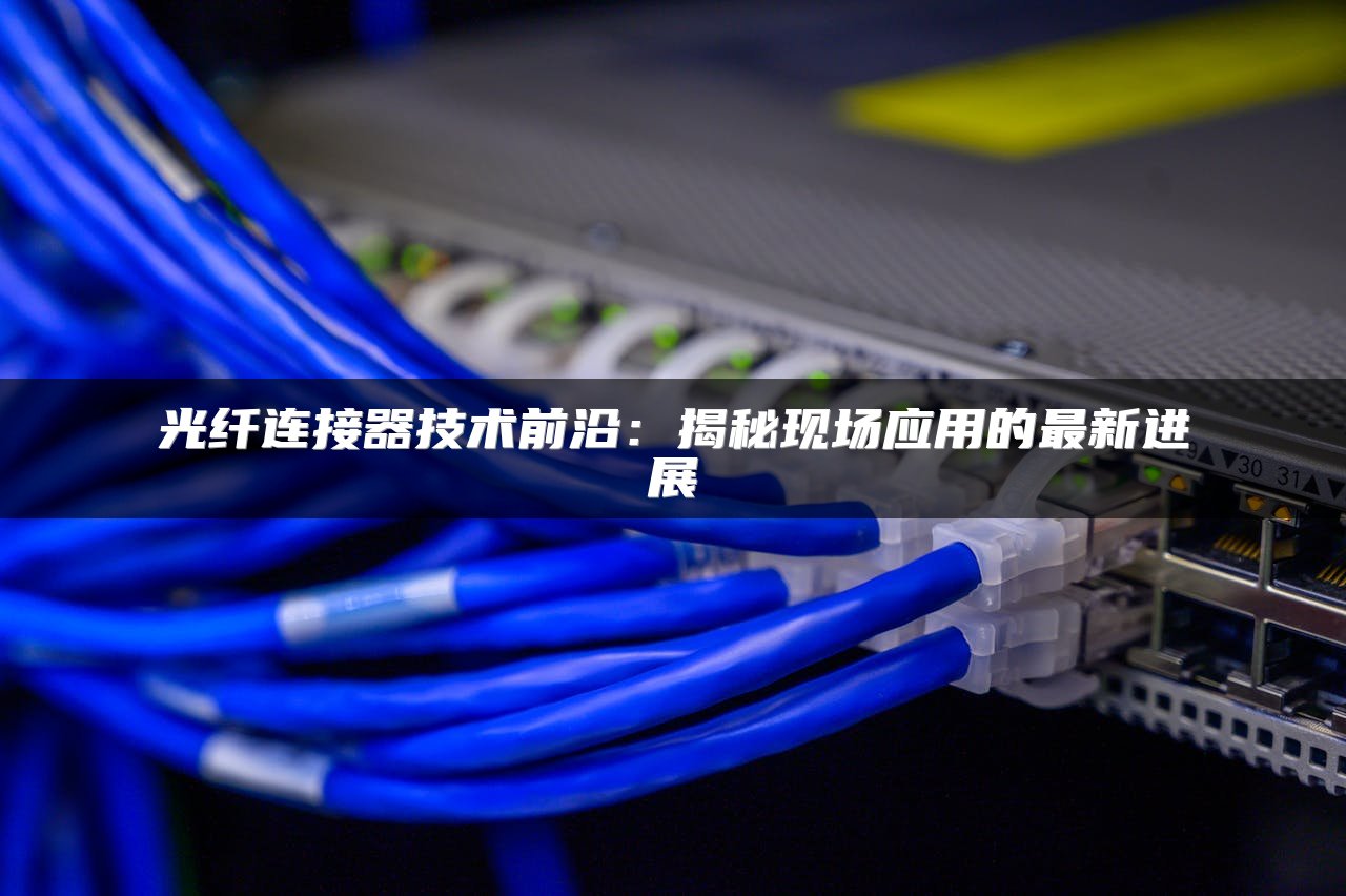 光纤连接器技术前沿：揭秘现场应用的最新进展
