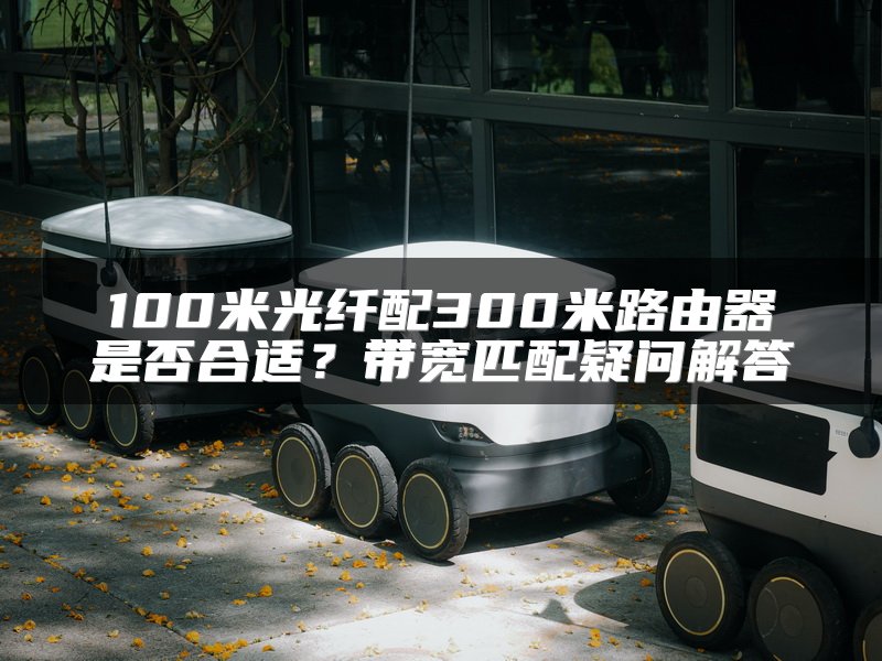 100米光纤配300米路由器是否合适？带宽匹配疑问解答