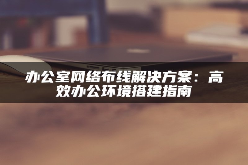 办公室网络布线解决方案：高效办公环境搭建指南
