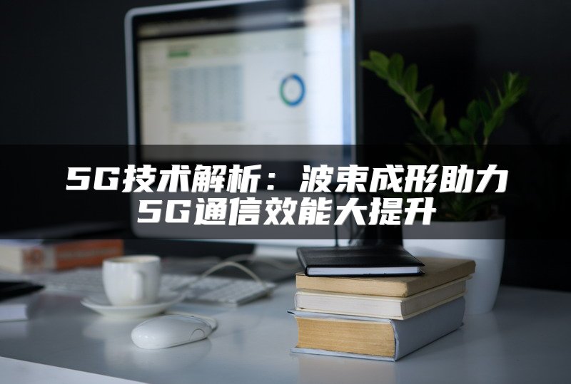 5G技术解析：波束成形助力5G通信效能大提升