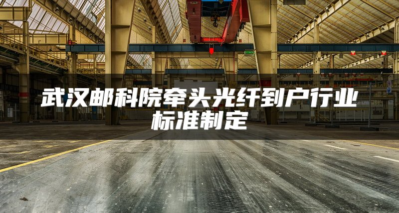 武汉邮科院牵头光纤到户行业标准制定