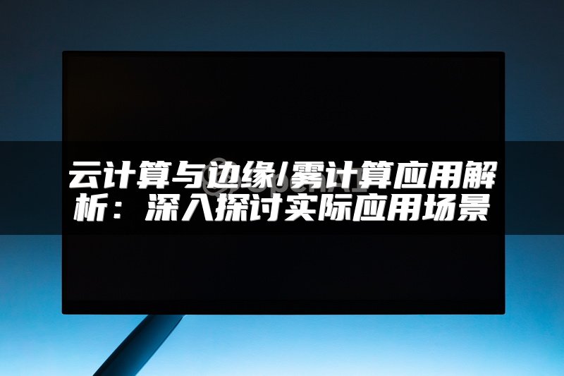 云计算与边缘/雾计算应用解析：深入探讨实际应用场景