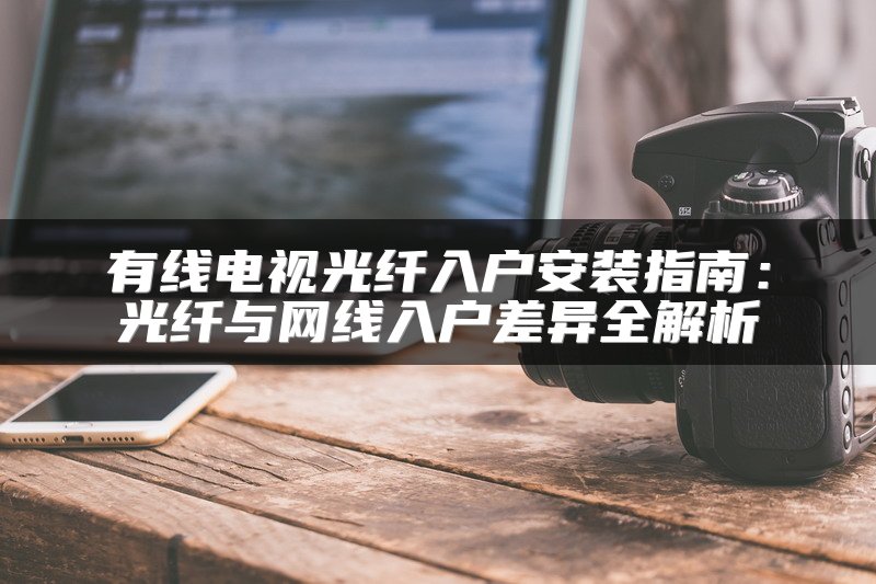 有线电视光纤入户安装指南：光纤与网线入户差异全解析