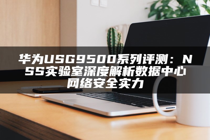 华为USG9500系列评测：NSS实验室深度解析数据中心网络安全实力