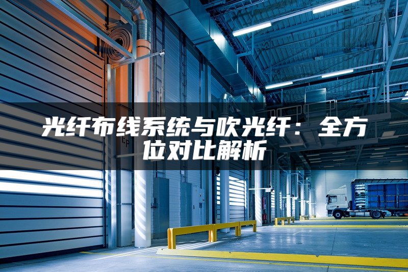 光纤布线系统与吹光纤：全方位对比解析