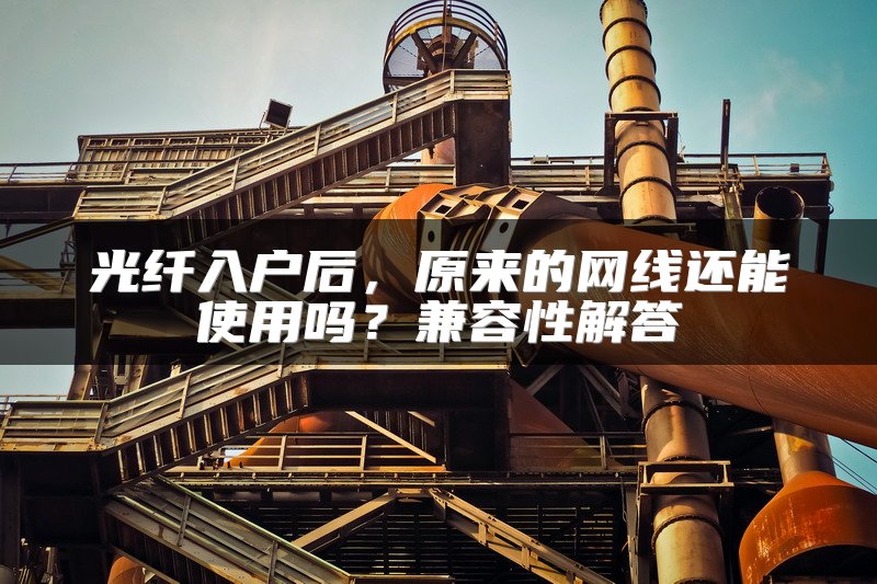 光纤入户后，原来的网线还能使用吗？兼容性解答