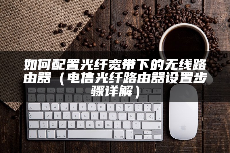 如何配置光纤宽带下的无线路由器（电信光纤路由器设置步骤详解）
