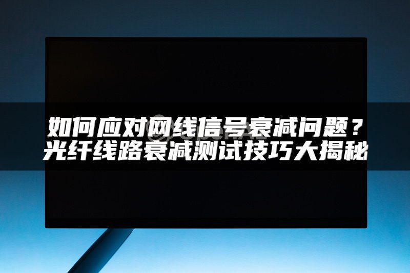如何应对网线信号衰减问题？光纤线路衰减测试技巧大揭秘