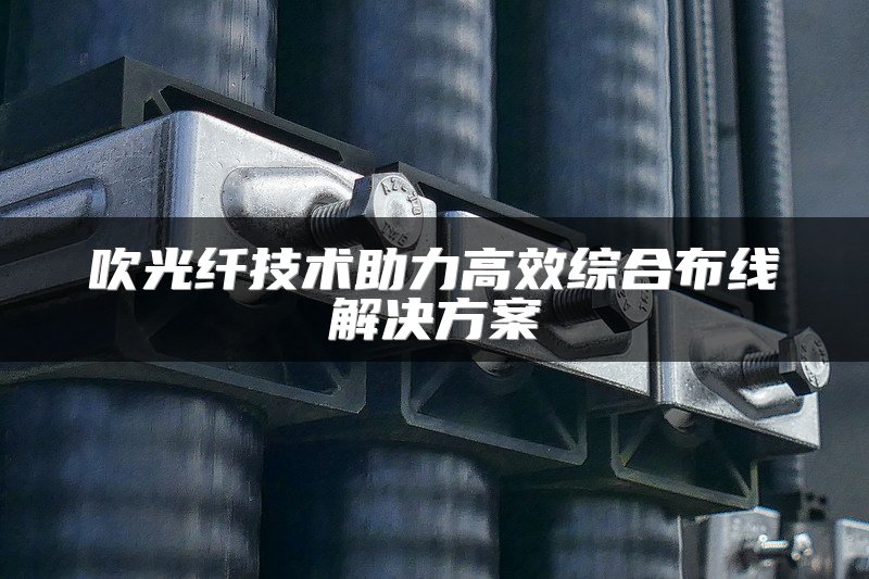 吹光纤技术助力高效综合布线解决方案