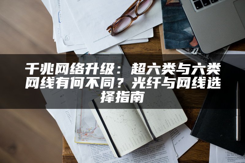 千兆网络升级：超六类与六类网线有何不同？光纤与网线选择指南