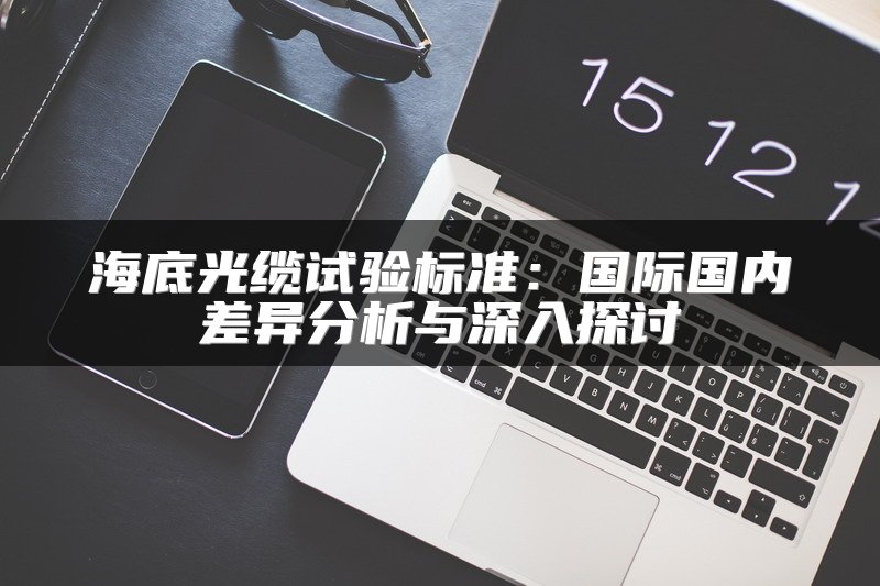 海底光缆试验标准：国际国内差异分析与深入探讨