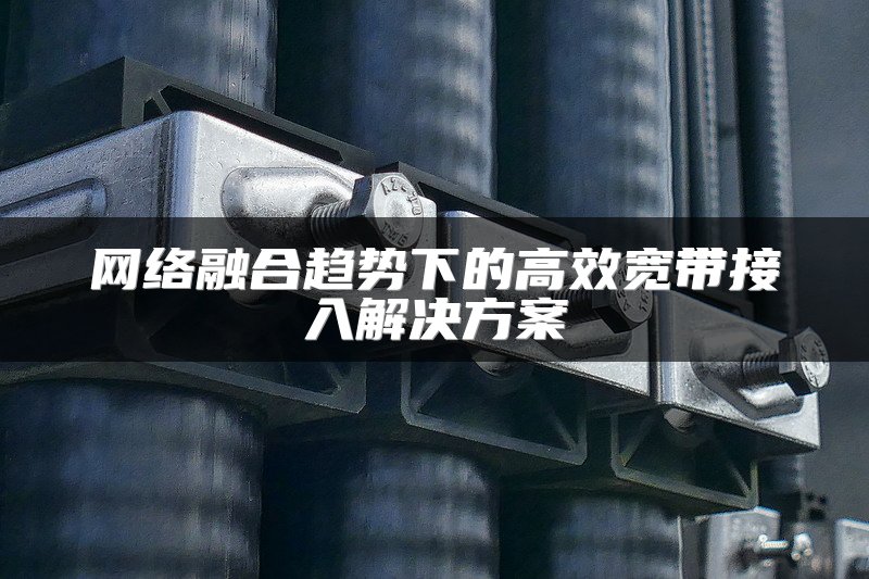 网络融合趋势下的高效宽带接入解决方案