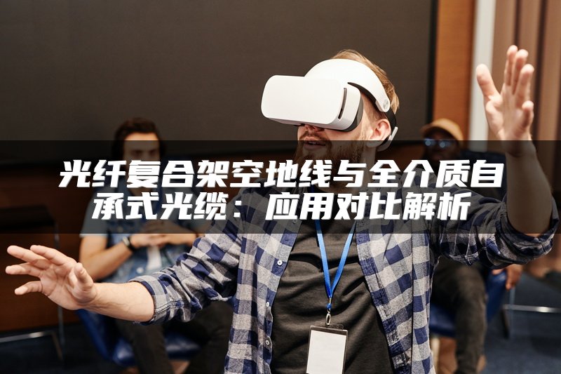 光纤复合架空地线与全介质自承式光缆：应用对比解析