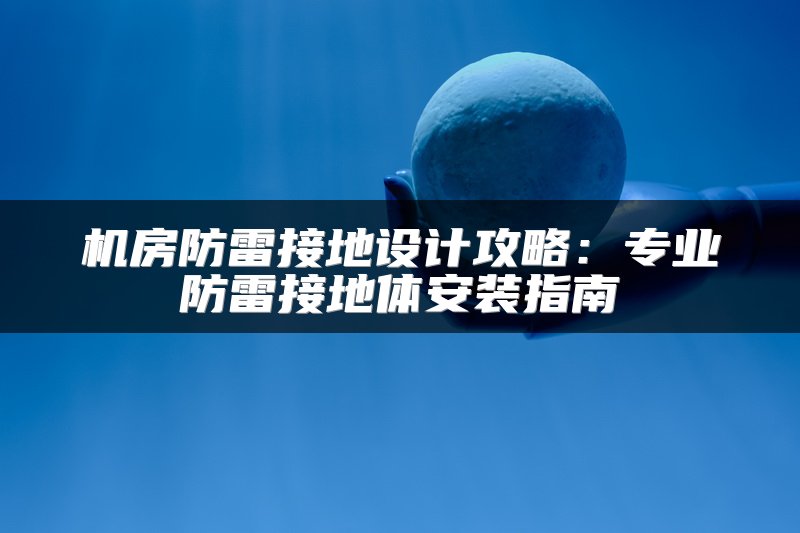 机房防雷接地设计攻略：专业防雷接地体安装指南