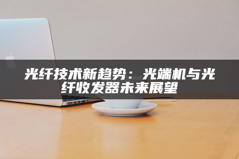 光纤技术新趋势：光端机与光纤收发器未来展望
