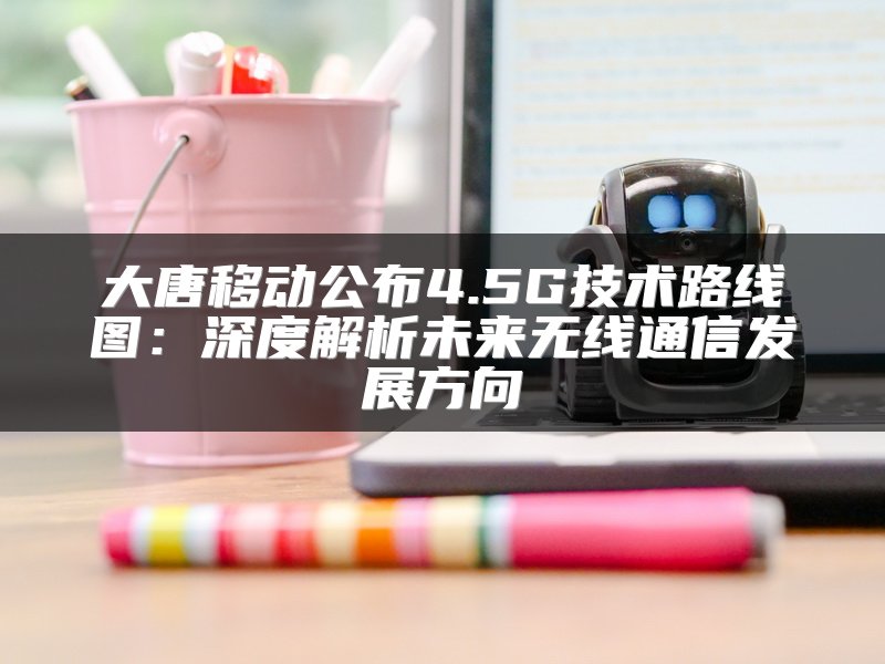 大唐移动公布4.5G技术路线图：深度解析未来无线通信发展方向