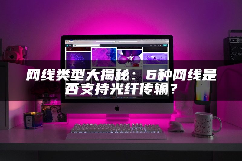 网线类型大揭秘：6种网线是否支持光纤传输？
