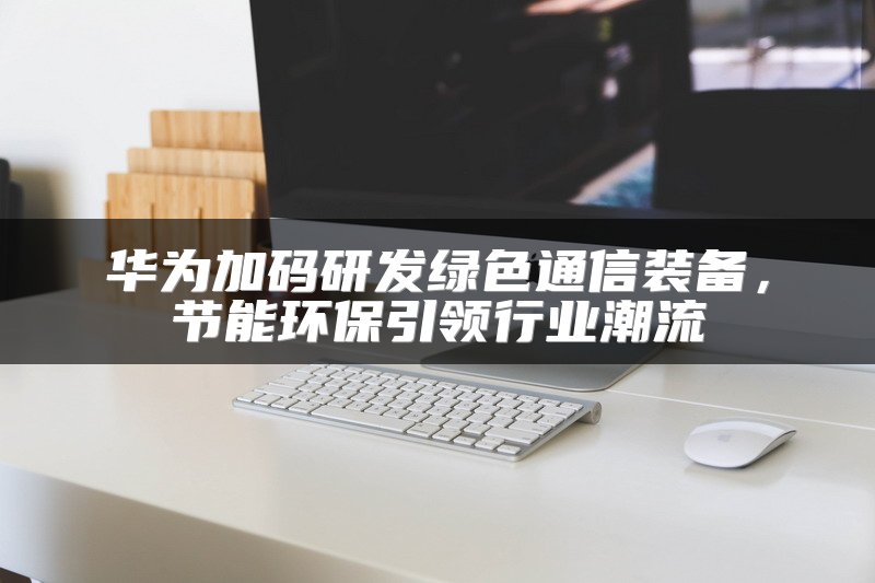 华为加码研发绿色通信装备，节能环保引领行业潮流