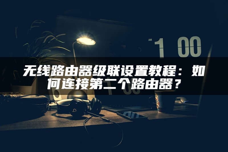 无线路由器级联设置教程：如何连接第二个路由器？