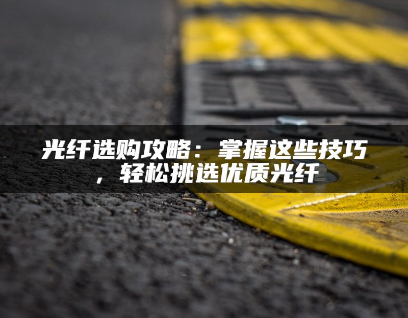 光纤选购攻略：掌握这些技巧，轻松挑选优质光纤