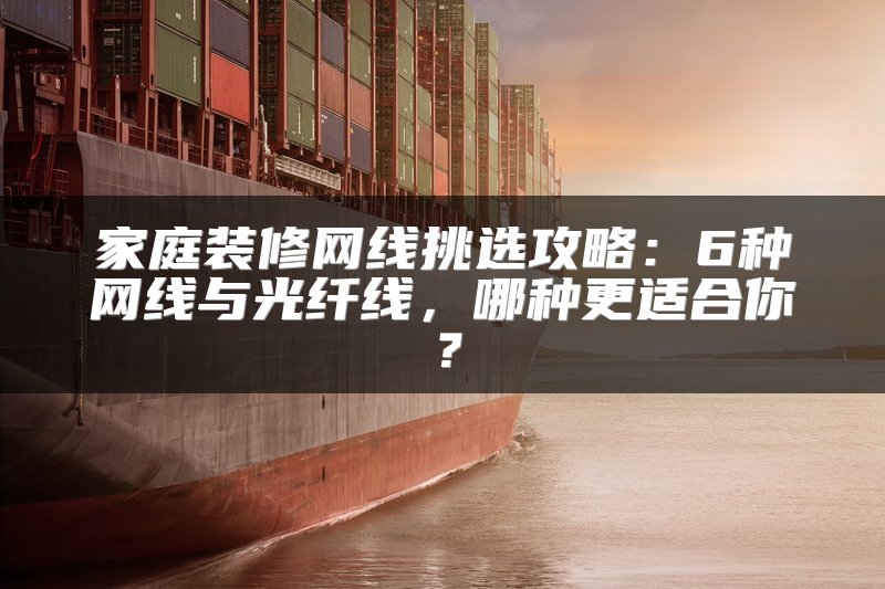 家庭装修网线挑选攻略：6种网线与光纤线，哪种更适合你？