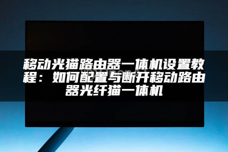 移动光猫路由器一体机设置教程：如何配置与断开移动路由器光纤猫一体机