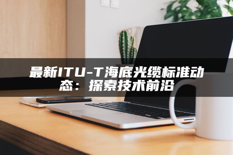 最新ITU-T海底光缆标准动态：探索技术前沿