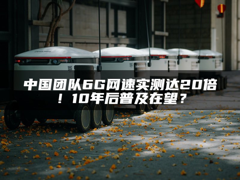中国团队6G网速实测达20倍！10年后普及在望？