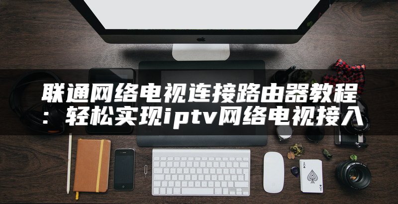 联通网络电视连接路由器教程：轻松实现iptv网络电视接入