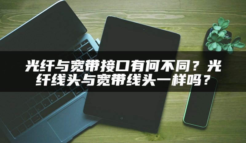光纤与宽带接口有何不同？光纤线头与宽带线头一样吗？