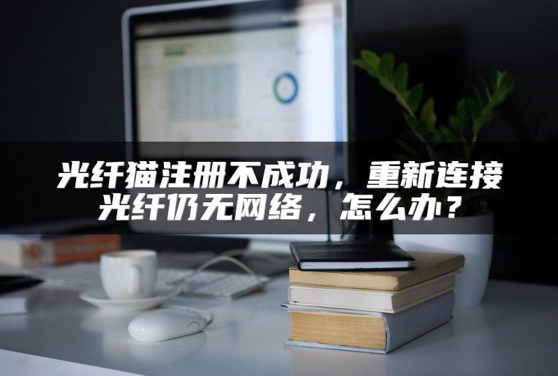 光纤猫注册不成功，重新连接光纤仍无网络，怎么办？