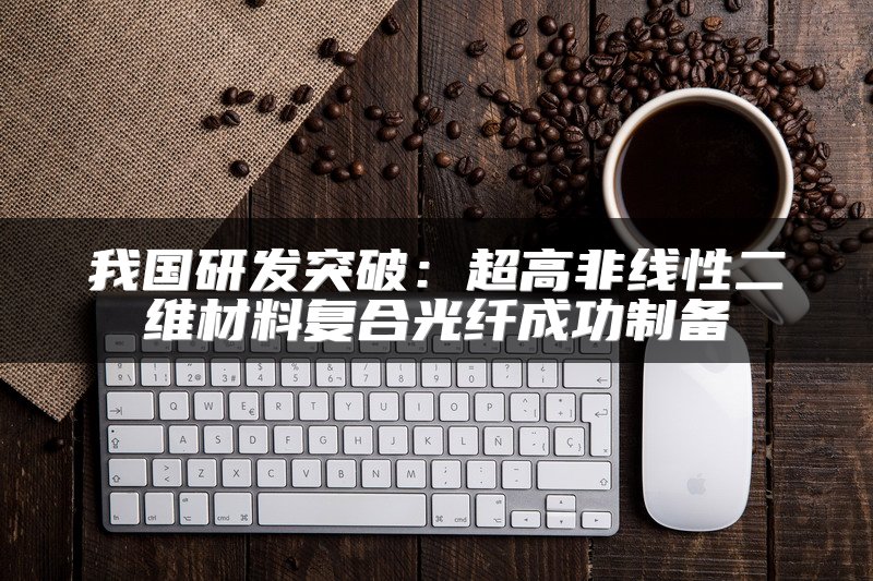 我国研发突破：超高非线性二维材料复合光纤成功制备