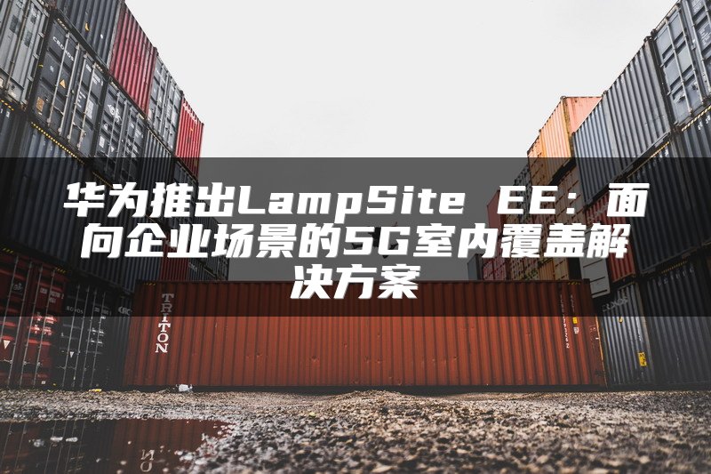 华为推出LampSite EE：面向企业场景的5G室内覆盖解决方案