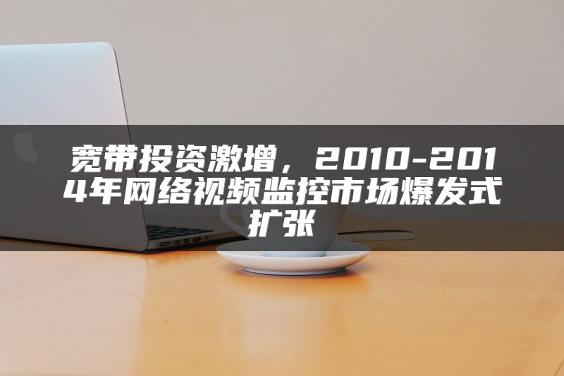 宽带投资激增，2010-2014年网络视频监控市场爆发式扩张