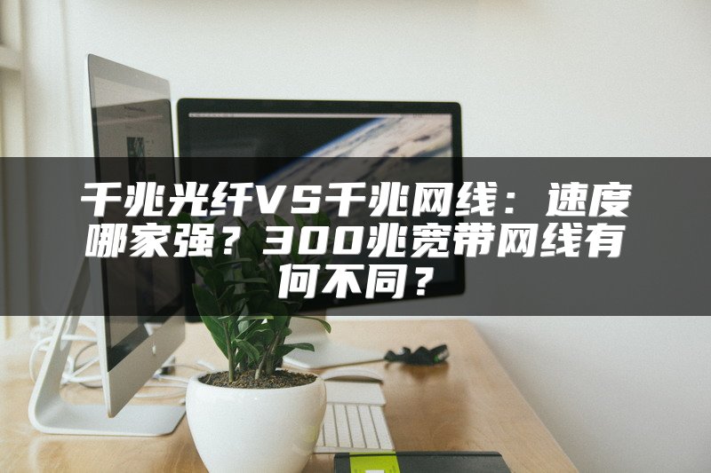 千兆光纤VS千兆网线：速度哪家强？300兆宽带网线有何不同？