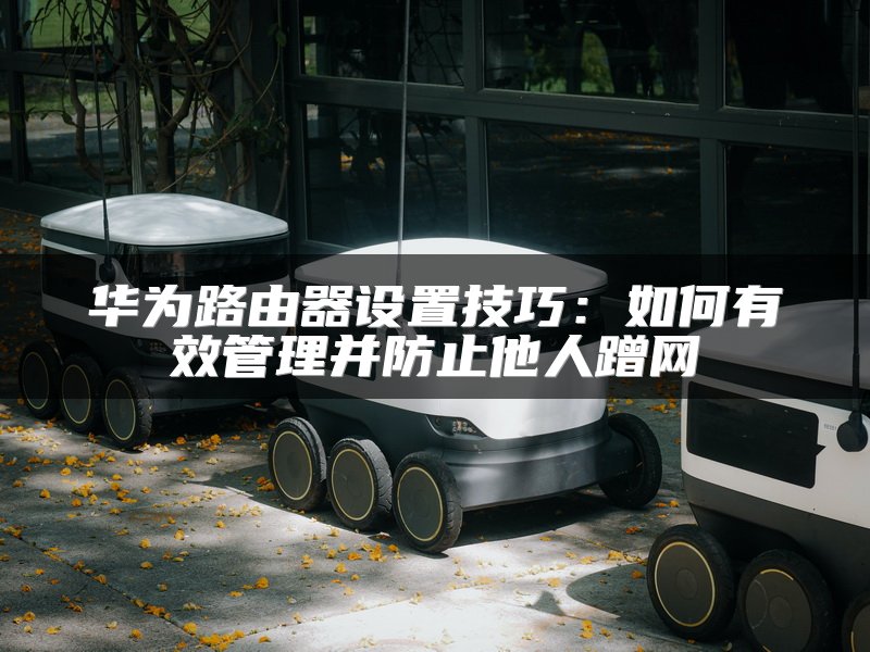 华为路由器设置技巧：如何有效管理并防止他人蹭网