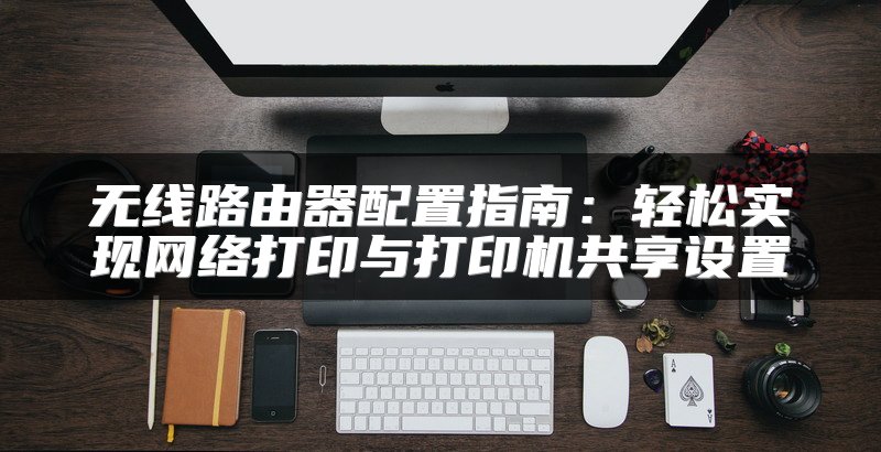 无线路由器配置指南：轻松实现网络打印与打印机共享设置