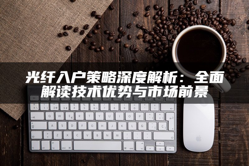 光纤入户策略深度解析：全面解读技术优势与市场前景